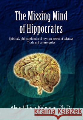 The Missing Mind of Hippocrates: Spiritual, Philosophical and Mystical Secret of Sciences Truth and Controversies Kabongo, Alain Ulrich Ph. D. 9781465304247 Xlibris Corporation
