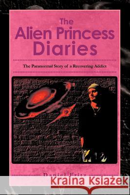 The Alien Princess Diaries: The Paranormal Story of a Recovering Addict Fritz, Daniel 9781465352330 Xlibris Corporation