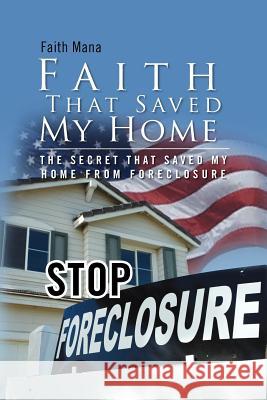 Faith That Saved My Home: The Secret That Saved My Home from Foreclosure Mana, Faith 9781465355096