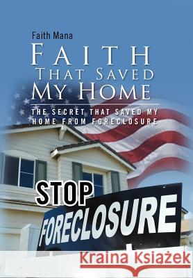 Faith That Saved My Home: The Secret That Saved My Home from Foreclosure Mana, Faith 9781465355102