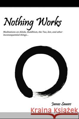 Nothing Works: Meditations on Aikido, Buddhism, the Tao, Zen, and other Sawers, James 9781465371140 Xlibris Corporation