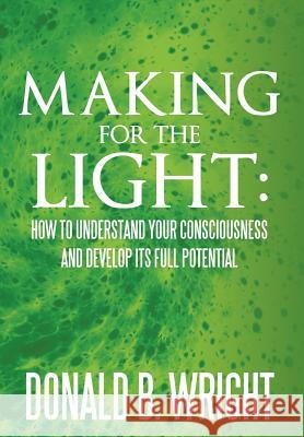 Making for the Light: How to Understand Your Consciousness and Develop Its Full Potential: How to Understand Your Consciousness and Develop Wright, Donald B. 9781465371164