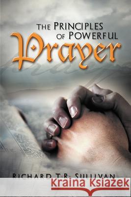 The Principles of Powerful Prayer: A Practical Plan for Prayer Sullivan, Richard T. R. 9781465374943 Xlibris Corporation