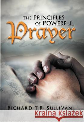 The Principles of Powerful Prayer: A Practical Plan for Prayer Sullivan, Richard T. R. 9781465374950 Xlibris Corporation