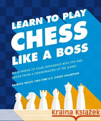 Learn to Play Chess Like a Boss: Make Pawns of Your Opponents with Tips and Tricks from a Grandmaster of the Game Patrick Wolff 9781465483812