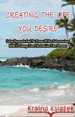 Creating The Life You Desire: Using Hypnosis And The Power Of The Subconscious Mind To Change Your Life And Live Your Dreams. Barnhart, Don 9781466249806 Createspace