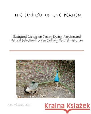 The Ju-Jitsu of the Peahen: Illustrated Essays on Death, Dying, Altruism and Natural Selection from an Unlikely Natural Historian Dr Arthur B. William Thomas R. Williams 9781466269316 Createspace