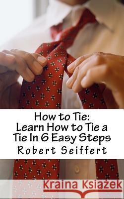 How to Tie: Learn How to Tie a Tie In 6 Easy Steps Seiffert, Robert 9781466294141 Createspace
