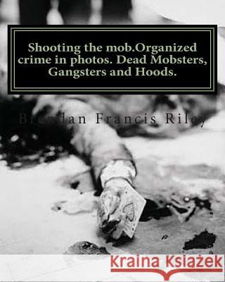 Shooting the mob.Organized crime in photos. Dead Mobsters, Gangsters and Hoods. Riley, Brendan Francis 9781466299672