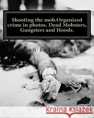 Shooting the mob.Organized crime in photos. Dead Mobsters, Gangsters and Hoods. Riley, Brendan Francis 9781466299672 Createspace