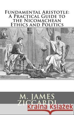 Fundamental Aristotle: A Practical Guide to the Nicomachean Ethics and Politics M. James Ziccardi 9781466308794 Createspace