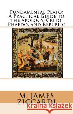 Fundamental Plato: A Practical Guide to the Apology, Crito, Phaedo, and Republic M. James Ziccardi 9781466327573 Createspace