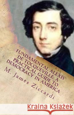 Fundamental Alexis de Tocqueville: A Practical Guide to Democracy in America M. James Ziccardi 9781466330450 Createspace