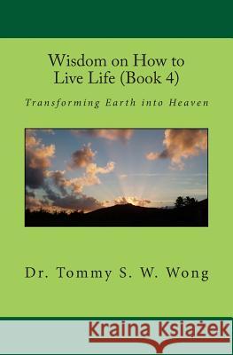 Wisdom on How to Live Life (Book 4): Transforming Earth Into Heaven Dr Tommy S. W. Wong 9781466331587 Createspace