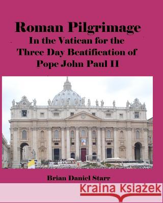 Roman Pilgrimage: In the Vatican for the Three Day Beatification of Pope John Paul II MR Brian Daniel Starr 9781466371323 Createspace