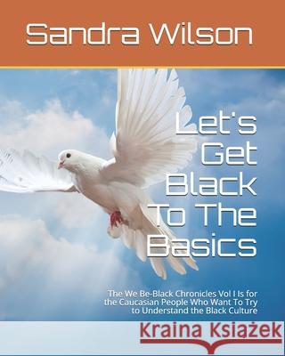 Let's Get Black To The Basics: The We Be-Black Chronicles Vol I Is for the Caucasian People Who Want To Try to Understand the Black Culture Sandra Marie Wilson 9781466386716