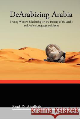 DeArabizing Arabia: Tracing Western Scholarship on the History of the Arabs and Arabic Language and Script Saad Abulhab 9781466391468 Createspace Independent Publishing Platform