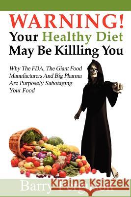 Warning! Your Healthy Diet May Be Killing You: Why the FDA, the Giant Food Manufacturers and Big Pharma Are Purposely Sabotaging Your Food Barry Ferguson 9781466402027