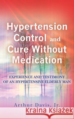 Hypertension Control And Cure Without Medication: Experience and Testimony of an Hypertensive Elderly Man . Davis, Jr. Arthur 9781466408814