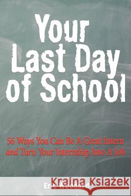 Your Last Day of School: 56 Ways You Can Be a Great Intern and Turn Your Internship Into a Job Eric Woodard 9781466414204 Createspace
