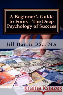 A Beginner's Guide to Forex - The Deep Psychology of Success Jill Harris 9781466439382