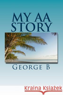 My AA Story: What it was like, what happened, and what it is like now B, George 9781466444607 Createspace