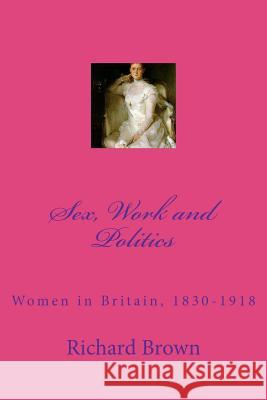 Sex, Work and Politics: Women in Britain, 1830-1918 Richard Brown 9781466449084