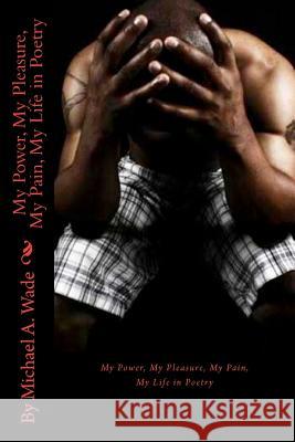 My Power, My Pleasure, My Pain, My Life in Poetry Michael A. Wade 9781466450677