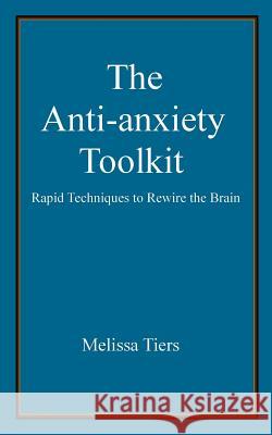 The Anti-Anxiety Toolkit: Rapid Techniques to Rewire the Brain Melissa Tiers 9781466451728 Createspace