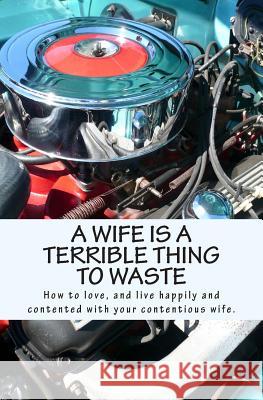 A Wife Is A Terrible Thing To Waste: How to love, and live happy and contented with your contentious wife X. 9781466454347 Createspace