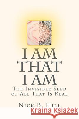 I Am That I Am: The Invisible Seed of All That Is Real Nick B. Hill Nick B. Hill 9781466460843 Createspace