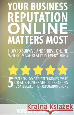 Your Business Reputation Online Matters Most: 5 Essential Do or Die Techniques Every Local Business Should Be Doing To Safeguard Their Reputation Onli Williams, Robert P. 9781466469648 Createspace