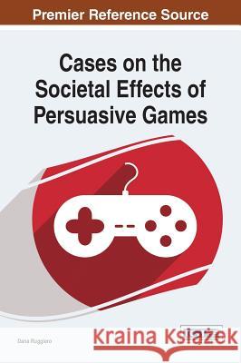 Cases on the Societal Effects of Persuasive Games Dana Ruggiero Ruggiero 9781466662063