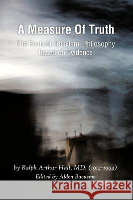 A Measure of Truth: The Realistic Idealism, Philosophy Based on Evidence Hall, Ralph Arthur 9781466901902