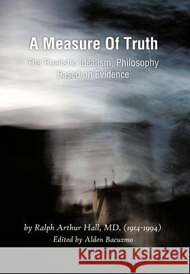 A Measure of Truth: The Realistic Idealism, Philosophy Based on Evidence Hall, Ralph Arthur 9781466901926