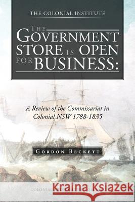 The Government Store Is Open for Business: A Review of the Commissariat in Colonial Nsw 1788-1835 Beckett, Gordon 9781466927490 Trafford Publishing