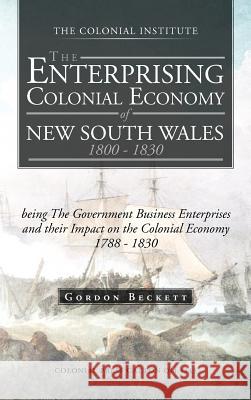 The Enterprising Colonial Economy of New South Wales 1800 - 1830: Being the Government Business Enterprises and Their Impact on the Colonial Economy 1 Beckett, Gordon 9781466927537 Trafford Publishing