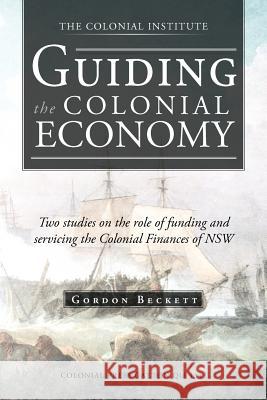 Guiding the Colonial Economy: Two Studies on the Role of Funding and Servicing the Colonial Finances of Nsw Beckett, Gordon 9781466927711 Trafford Publishing