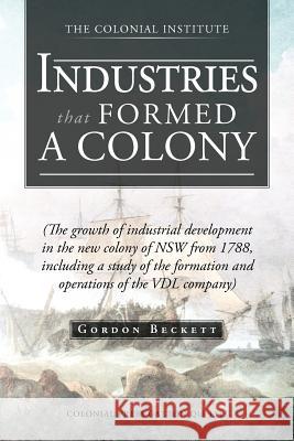 Industries That Formed a Colony: (The Growth of Industrial Development in the New Colony of Nsw from 1788, Including a Study of the Formation and Oper Beckett, Gordon 9781466927742 Trafford Publishing