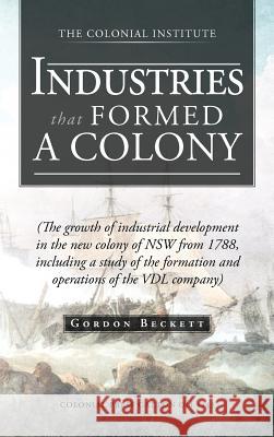 Industries That Formed a Colony: (The Growth of Industrial Development in the New Colony of Nsw from 1788, Including a Study of the Formation and Oper Beckett, Gordon 9781466927759 Trafford Publishing