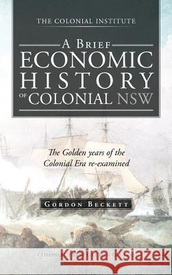 A Brief Economic History of Colonial Nsw: The Golden Years of the Colonial Era Re-Examined Beckett, Gordon 9781466928053 Trafford Publishing