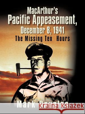 MacArthur's Pacific Appeasement, December 8, 1941: The Missing Ten Hours Douglas, Mark 9781466969063