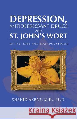 Depression, Antidepressant Drugs and St. John's Wort: Myths, Lies and Manipulations Akbar M. D. Ph. D., Shahid 9781466974609