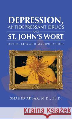 Depression, Antidepressant Drugs and St. John's Wort: Myths, Lies and Manipulations Akbar M. D. Ph. D., Shahid 9781466974623