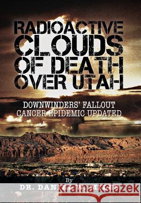 Radioactive Clouds of Death Over Utah: Downwinders' Fallout Cancer Epidemic Updated Miles, Daniel W. 9781466975408