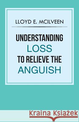 Understanding Loss To Relieve The Anguish McIlveen, Lloyd E. 9781466999435