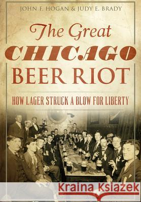 The Great Chicago Beer Riot: How Lager Struck a Blow for Liberty John F. Hogan Judy E. Brady 9781467118903 History Press (SC)