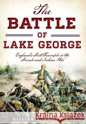 The Battle of Lake George: England's First Triumph in the French and Indian War William R. Griffit 9781467119757 History Press