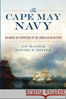 The Cape May Navy: Delaware Bay Privateers in the American Revolution J. P. Hand Daniel P. Stites 9781467137966 History Press