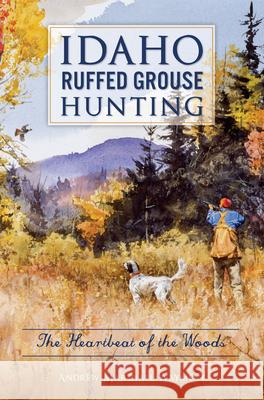 Idaho Ruffed Grouse Hunting: The Heartbeat of the Woods Andrew M. Wayment 9781467138444 History Press